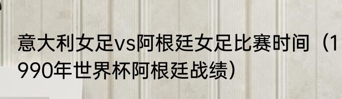 意大利女足vs阿根廷女足比赛时间（1990年世界杯阿根廷战绩）
