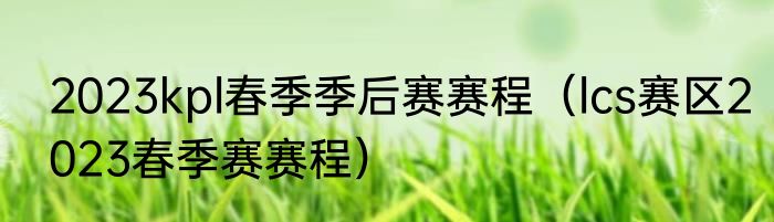 2023kpl春季季后赛赛程（lcs赛区2023春季赛赛程）