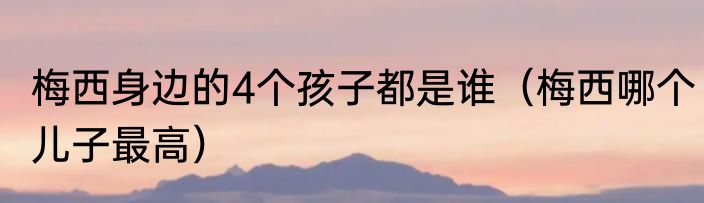 梅西身边的4个孩子都是谁（梅西哪个儿子最高）