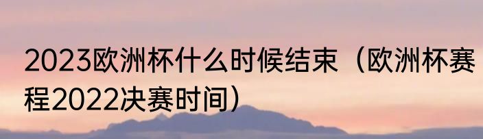 2023欧洲杯什么时候结束（欧洲杯赛程2022决赛时间）