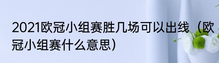2021欧冠小组赛胜几场可以出线（欧冠小组赛什么意思）