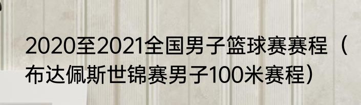 2020至2021全国男子篮球赛赛程（布达佩斯世锦赛男子100米赛程）