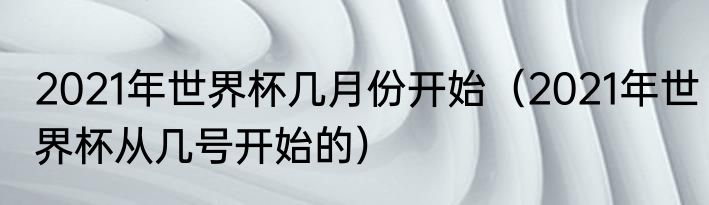 2021年世界杯几月份开始（2021年世界杯从几号开始的）