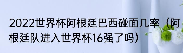 2022世界杯阿根廷巴西碰面几率（阿根廷队进入世界杯16强了吗）