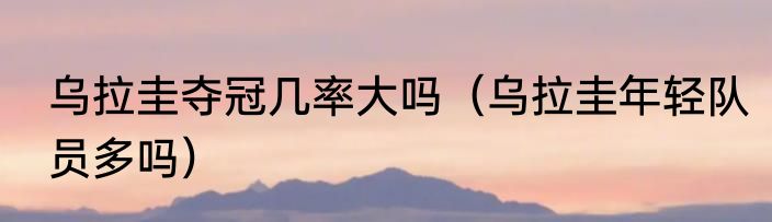 乌拉圭夺冠几率大吗（乌拉圭年轻队员多吗）