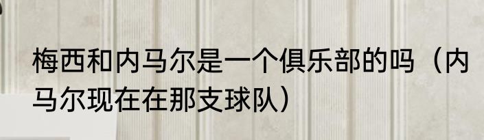 梅西和内马尔是一个俱乐部的吗（内马尔现在在那支球队）
