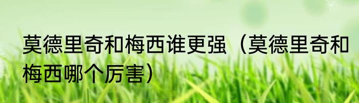 莫德里奇和梅西谁更强（莫德里奇和梅西哪个厉害）