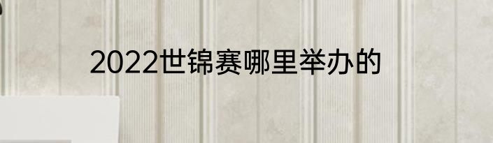 2022世锦赛哪里举办的