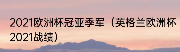 2021欧洲杯冠亚季军（英格兰欧洲杯2021战绩）
