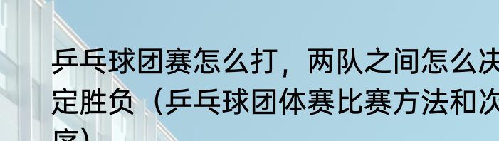 乒乓球团赛怎么打，两队之间怎么决定胜负（乒乓球团体赛比赛方法和次序）