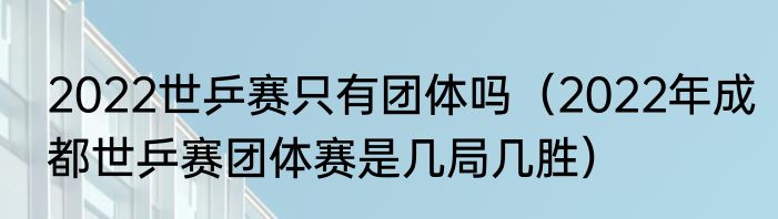 2022世乒赛只有团体吗（2022年成都世乒赛团体赛是几局几胜）