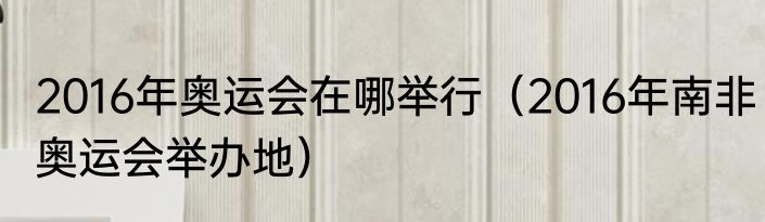 2016年奥运会在哪举行（2016年南非奥运会举办地）
