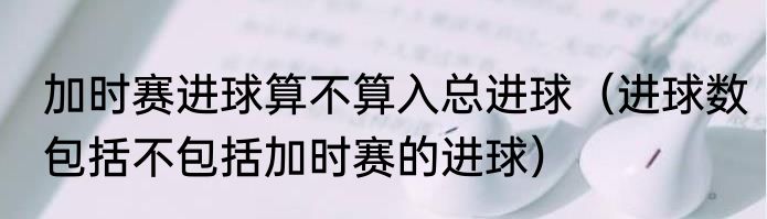 加时赛进球算不算入总进球（进球数包括不包括加时赛的进球）