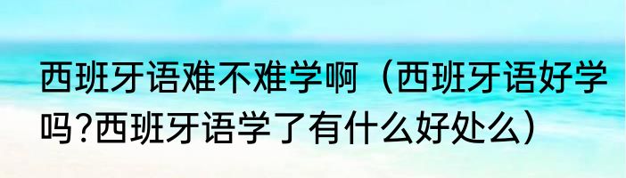 西班牙语难不难学啊（西班牙语好学吗?西班牙语学了有什么好处么）