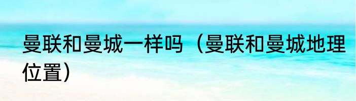 曼联和曼城一样吗（曼联和曼城地理位置）