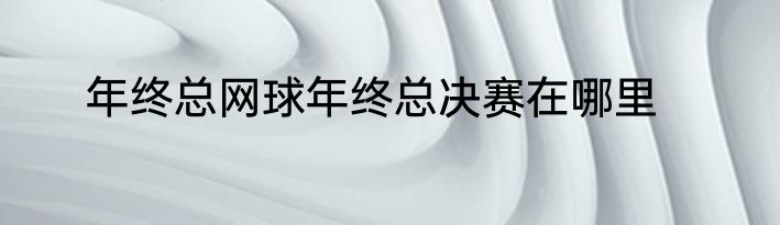 年终总网球年终总决赛在哪里