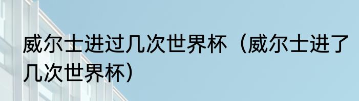 威尔士进过几次世界杯（威尔士进了几次世界杯）