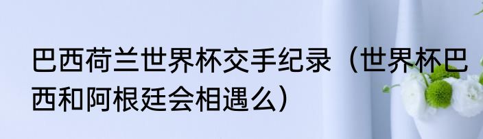巴西荷兰世界杯交手纪录（世界杯巴西和阿根廷会相遇么）