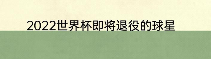 2022世界杯即将退役的球星