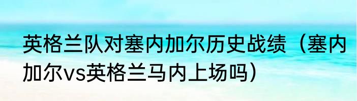 英格兰队对塞内加尔历史战绩（塞内加尔vs英格兰马内上场吗）
