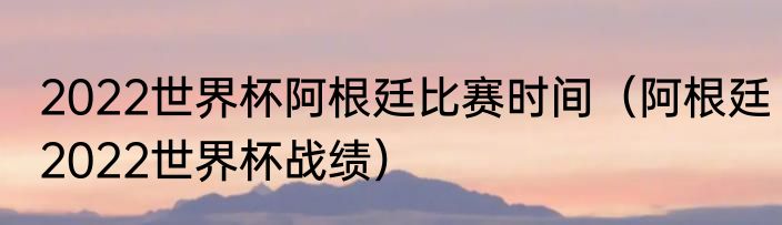 2022世界杯阿根廷比赛时间（阿根廷2022世界杯战绩）