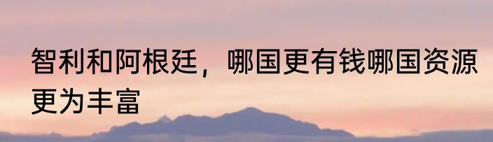 智利和阿根廷，哪国更有钱哪国资源更为丰富