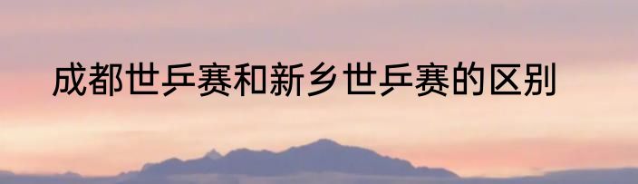 成都世乒赛和新乡世乒赛的区别