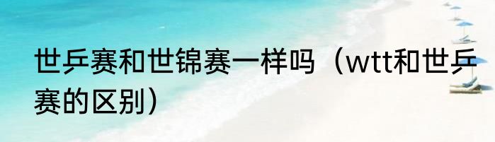 世乒赛和世锦赛一样吗（wtt和世乒赛的区别）