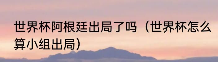 世界杯阿根廷出局了吗（世界杯怎么算小组出局）