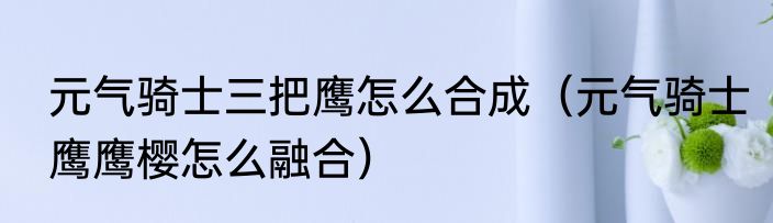 元气骑士三把鹰怎么合成（元气骑士鹰鹰樱怎么融合）