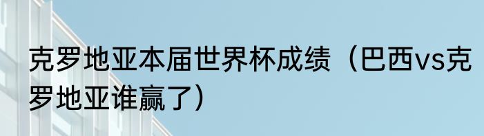 克罗地亚本届世界杯成绩（巴西vs克罗地亚谁赢了）