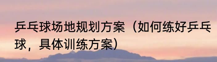 乒乓球场地规划方案（如何练好乒乓球，具体训练方案）