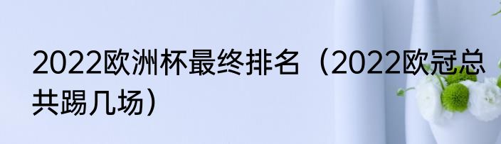2022欧洲杯最终排名（2022欧冠总共踢几场）