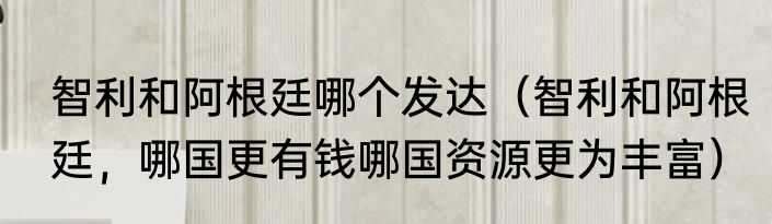 智利和阿根廷哪个发达（智利和阿根廷，哪国更有钱哪国资源更为丰富）