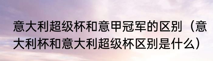 意大利超级杯和意甲冠军的区别（意大利杯和意大利超级杯区别是什么）