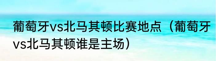 葡萄牙vs北马其顿比赛地点（葡萄牙vs北马其顿谁是主场）