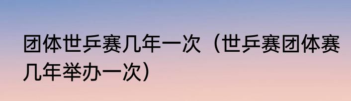 团体世乒赛几年一次（世乒赛团体赛几年举办一次）