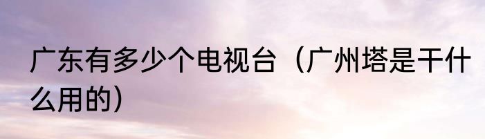 广东有多少个电视台（广州塔是干什么用的）