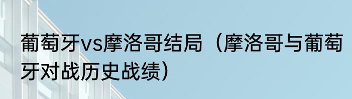 葡萄牙vs摩洛哥结局（摩洛哥与葡萄牙对战历史战绩）