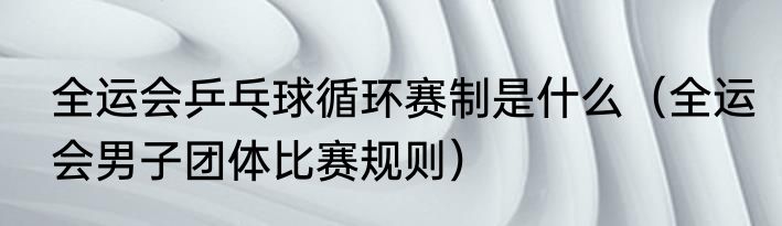 全运会乒乓球循环赛制是什么（全运会男子团体比赛规则）