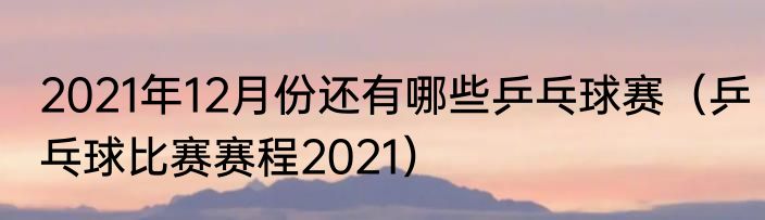 2021年12月份还有哪些乒乓球赛（乒乓球比赛赛程2021）