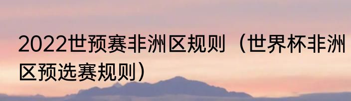 2022世预赛非洲区规则（世界杯非洲区预选赛规则）