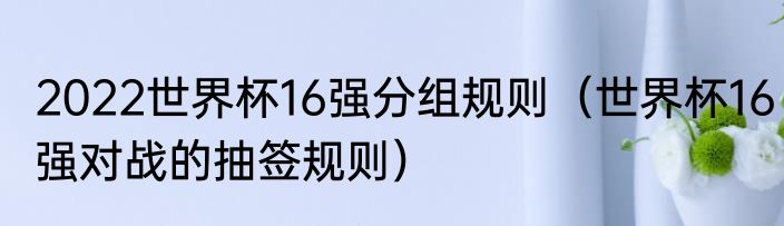 2022世界杯16强分组规则（世界杯16强对战的抽签规则）