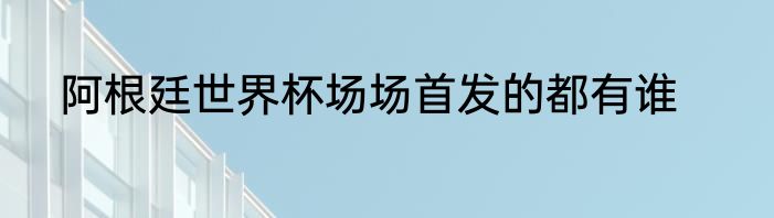 阿根廷世界杯场场首发的都有谁