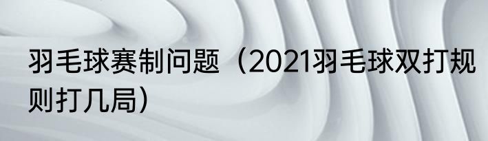 羽毛球赛制问题（2021羽毛球双打规则打几局）