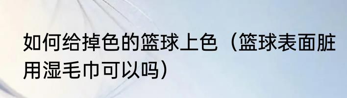 如何给掉色的篮球上色（篮球表面脏用湿毛巾可以吗）