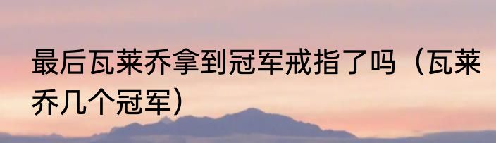 最后瓦莱乔拿到冠军戒指了吗（瓦莱乔几个冠军）