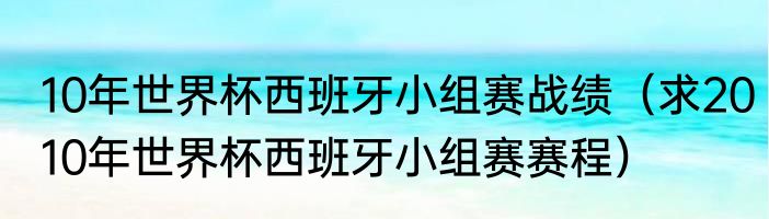 10年世界杯西班牙小组赛战绩（求2010年世界杯西班牙小组赛赛程）