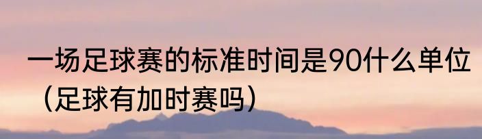 一场足球赛的标准时间是90什么单位（足球有加时赛吗）