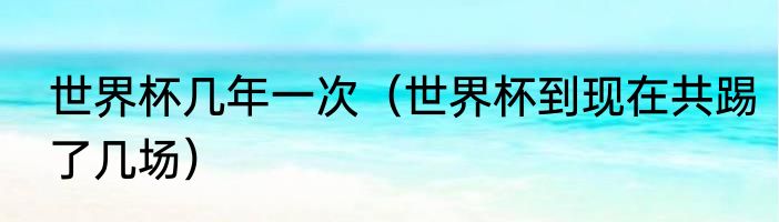 世界杯几年一次（世界杯到现在共踢了几场）